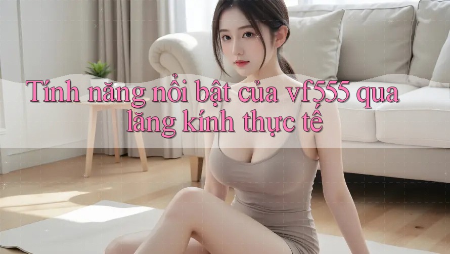 Tính năng nổi bật của vf555 qua lăng kính thực tế Tính năng nổi bật của vf555 qua lăng kính thực tế
