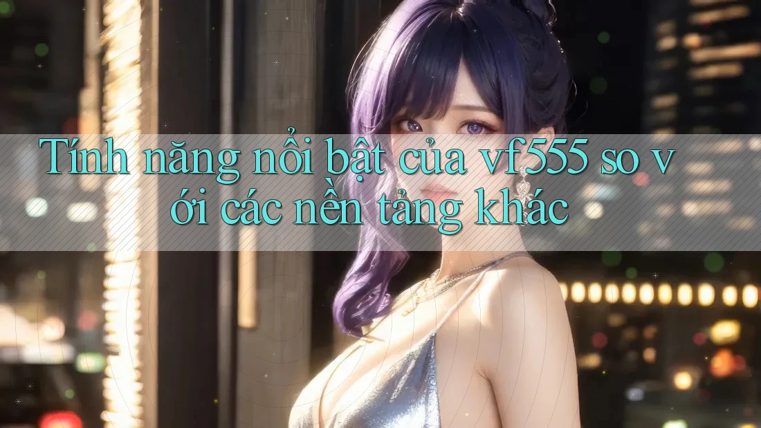 Tính năng nổi bật của vf555 so với các nền tảng khác Tính năng nổi bật của vf555 so với các nền tảng khác