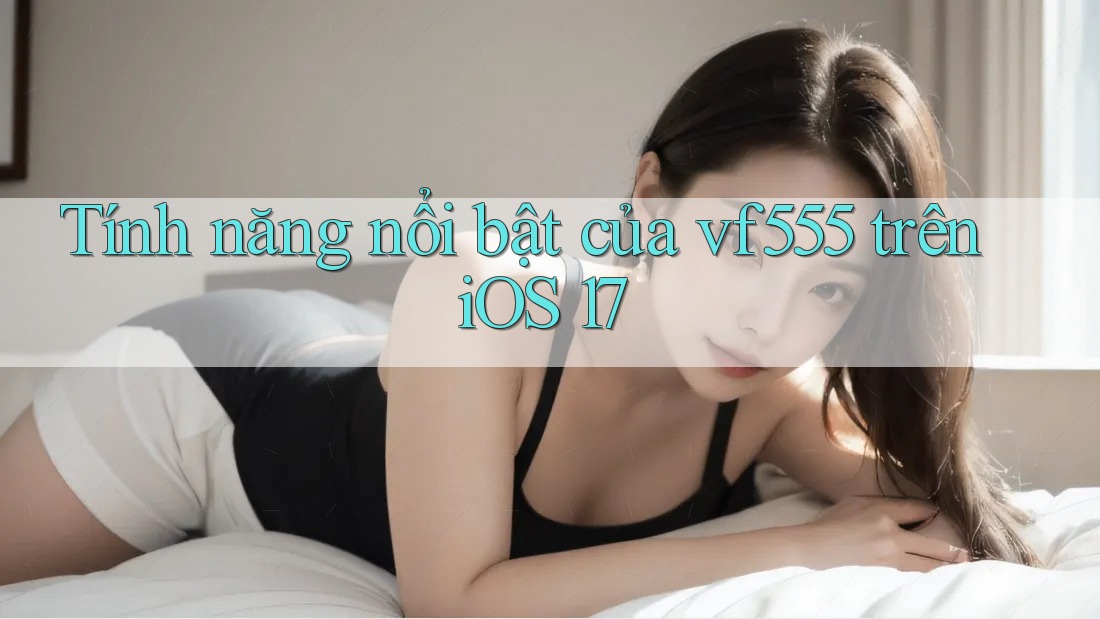 Tính năng nổi bật của vf555 trên iOS 17 Tính năng nổi bật của vf555 trên iOS 17