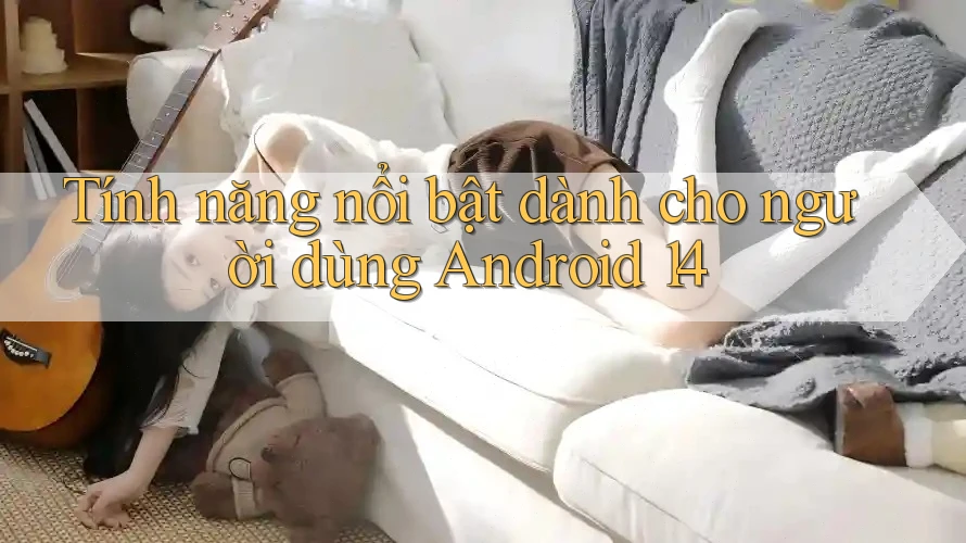 Tính năng nổi bật dành cho người dùng Android 14