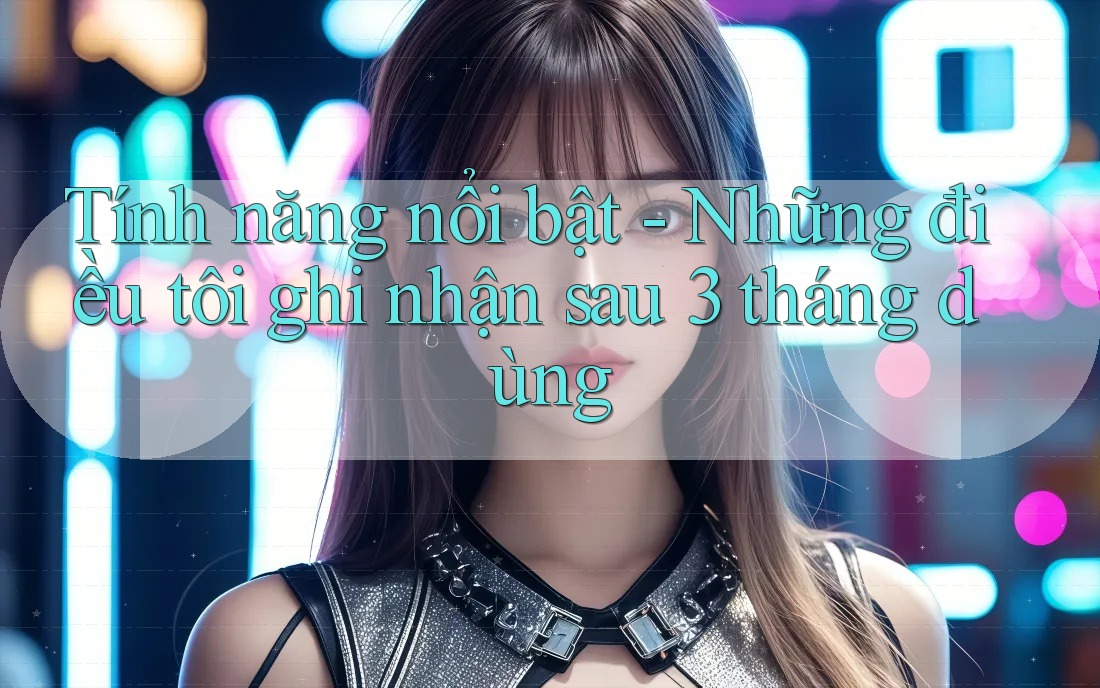 Tính năng nổi bật - Những điều tôi ghi nhận sau 3 tháng dùng Tính năng nổi bật - Những điều tôi ghi nhận sau 3 tháng dùng