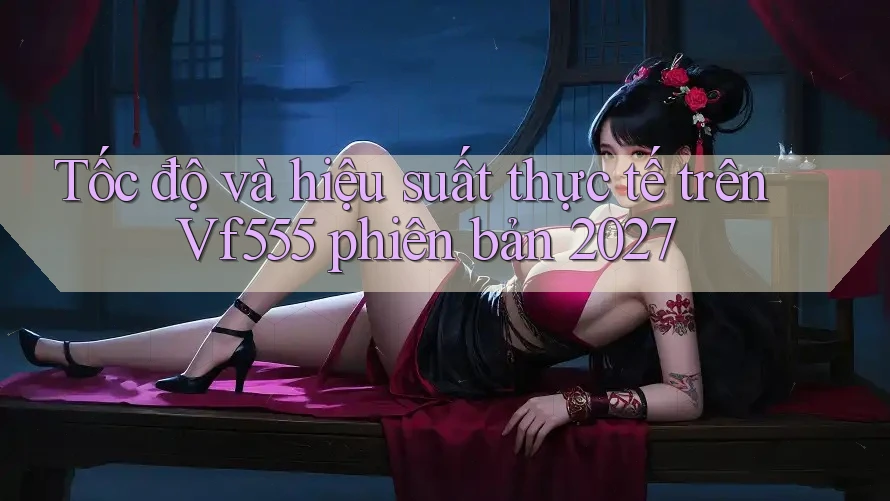 Tốc độ và hiệu suất thực tế trên Vf555 phiên bản 2027