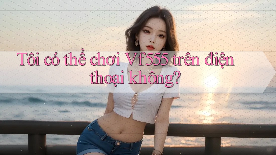 Tôi có thể chơi vf555 trên điện thoại không? Tôi có thể chơi vf555 trên điện thoại không?