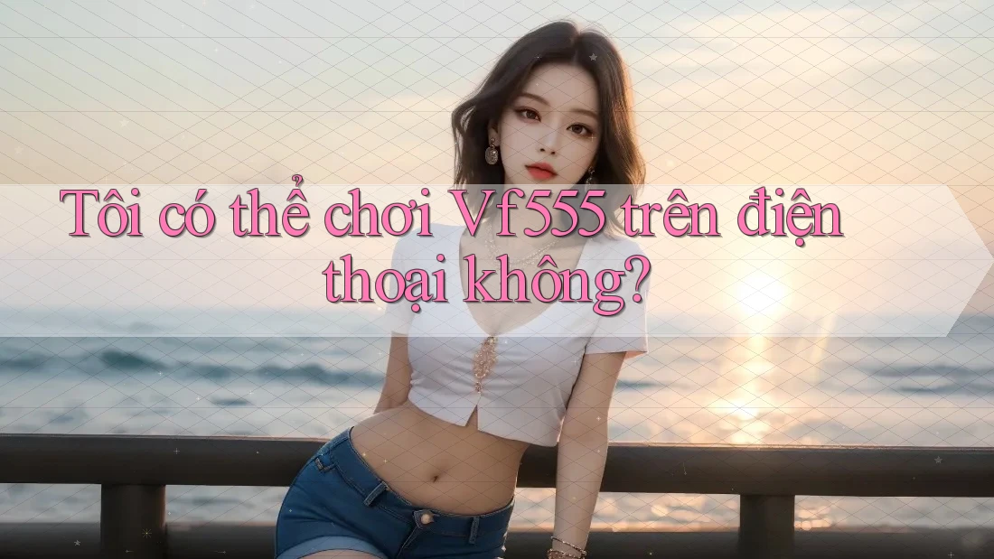 Tôi có thể chơi vf555 trên điện thoại không?