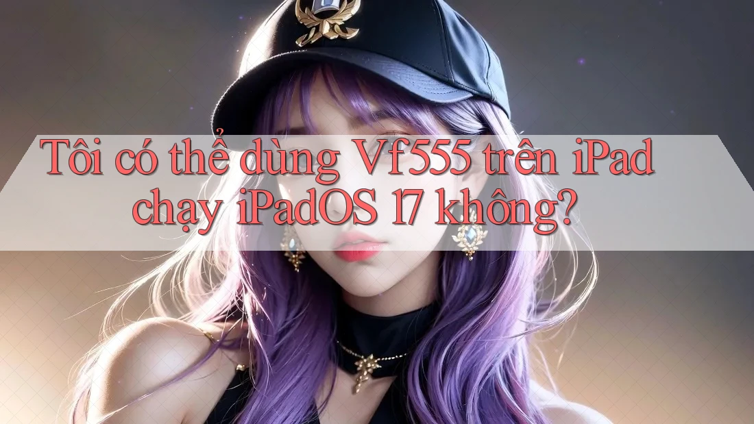 Tôi có thể dùng Vf555 trên iPad chạy iPadOS 17 không?