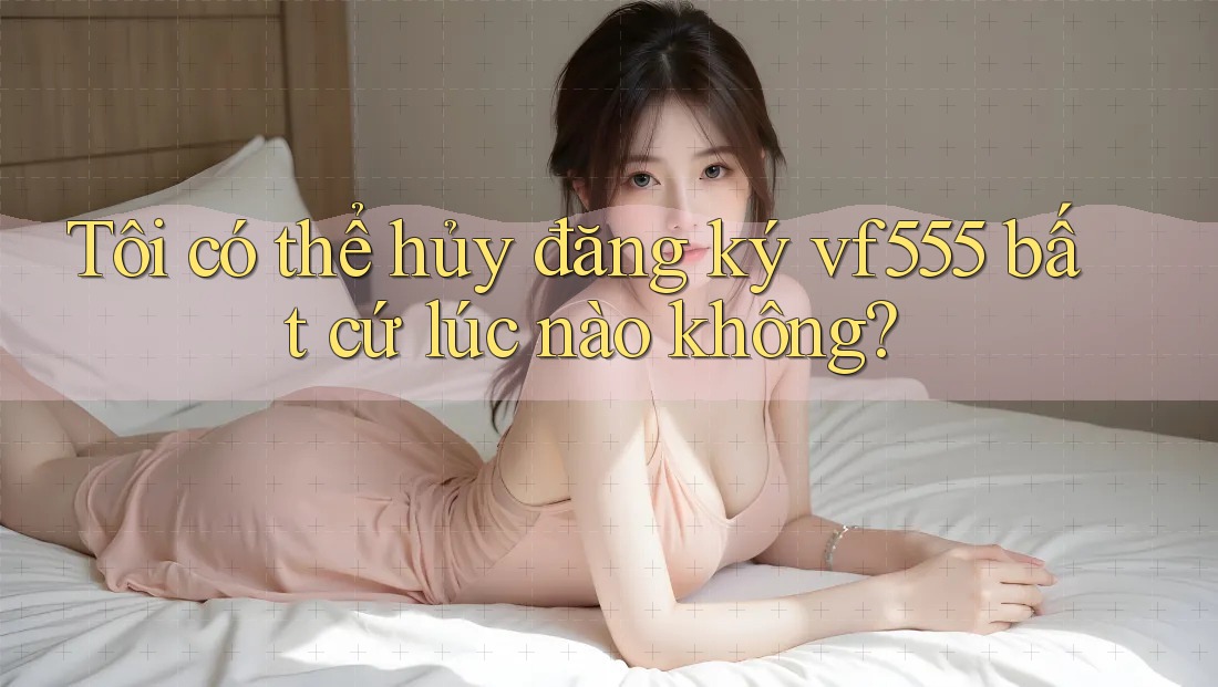 Tôi có thể hủy đăng ký vf555 bất cứ lúc nào không?