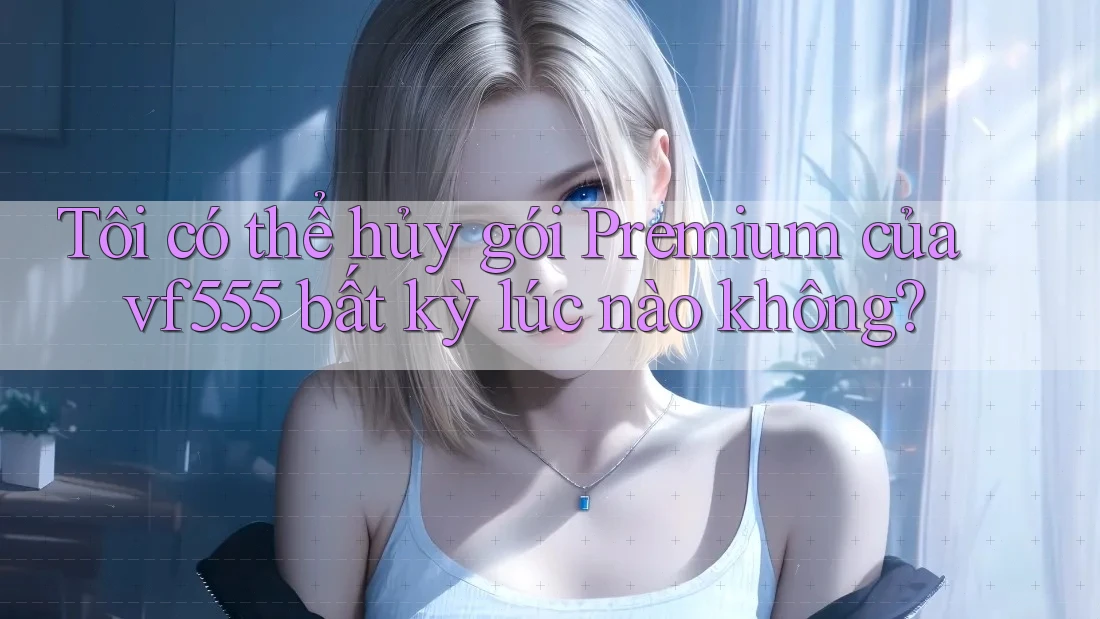 Tôi có thể hủy gói Premium của vf555 bất kỳ lúc nào không?