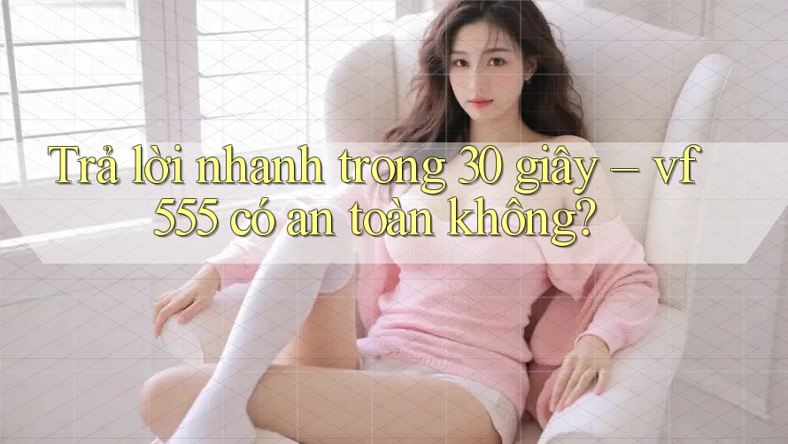 Trả lời nhanh trong 30 giây – vf555 có an toàn không?