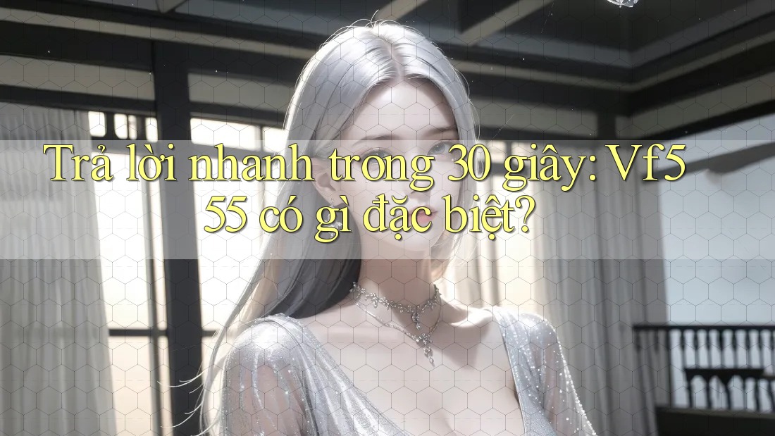 Trả lời nhanh trong 30 giây: Vf555 có gì đặc biệt?