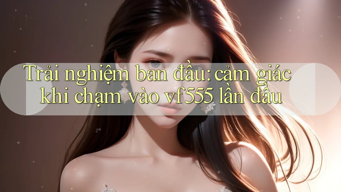 Trải nghiệm ban đầu: cảm giác khi chạm vào vf555 lần đầu