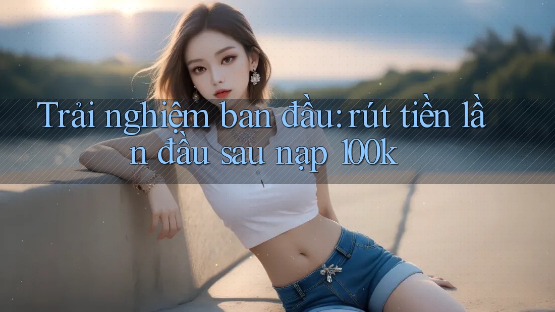 Trải nghiệm ban đầu: rút tiền lần đầu sau nạp 100k Trải nghiệm ban đầu: rút tiền lần đầu sau nạp 100k