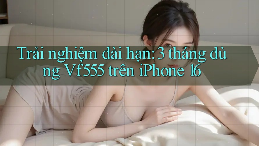 Trải nghiệm dài hạn: 3 tháng dùng Vf555 trên iPhone 16