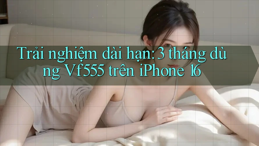 Trải nghiệm dài hạn: 3 tháng dùng Vf555 trên iPhone 16