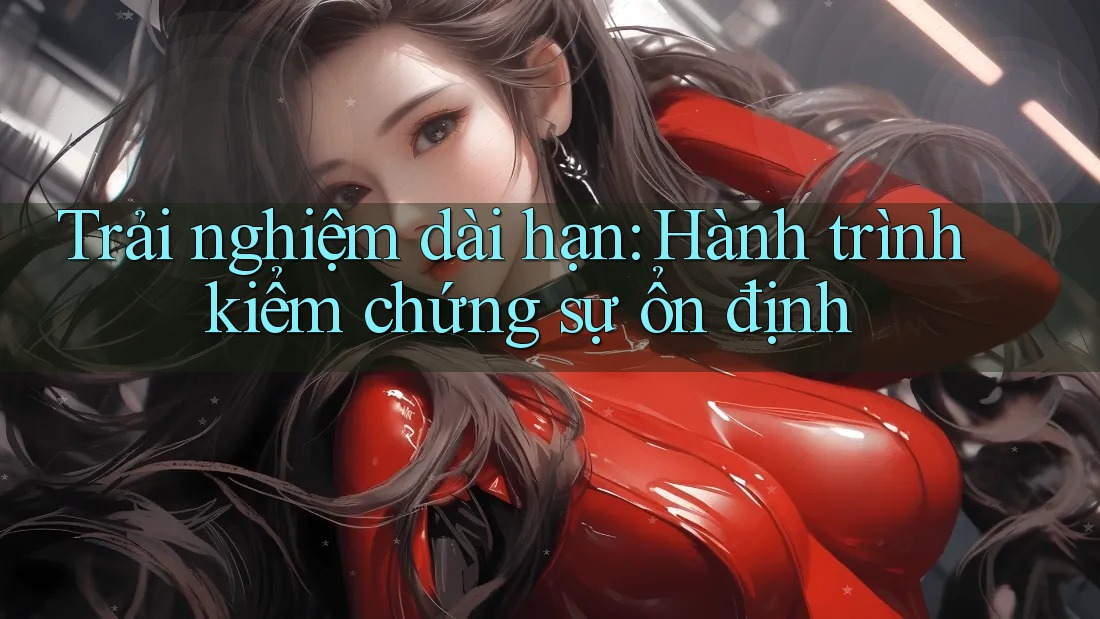 Trải nghiệm dài hạn: Hành trình kiểm chứng sự ổn định