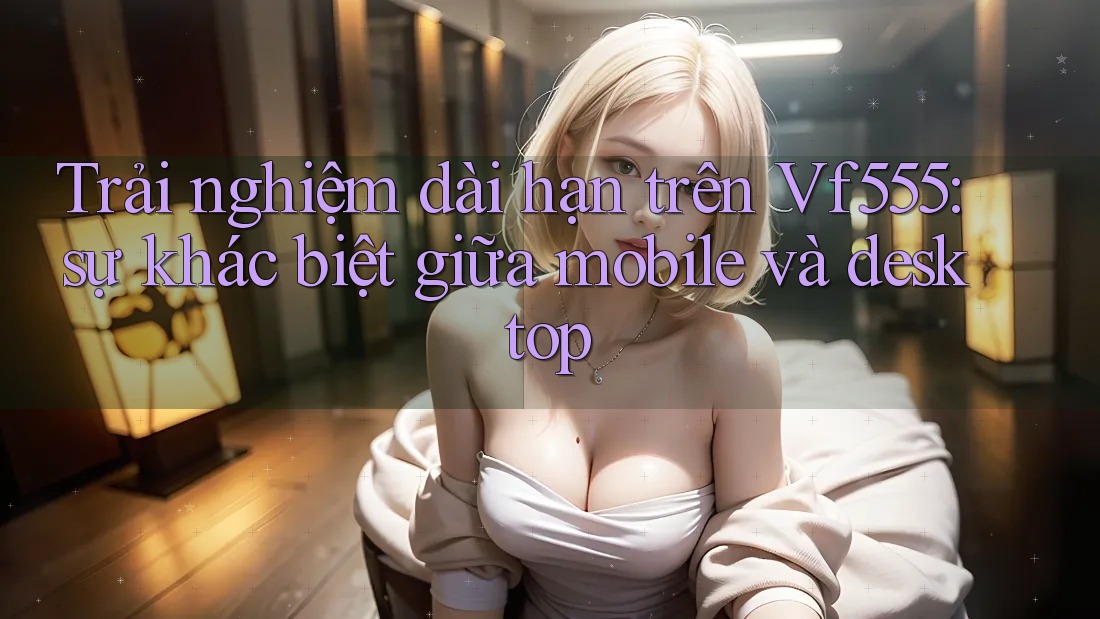 Trải nghiệm dài hạn trên Vf555: sự khác biệt giữa mobile và desktop