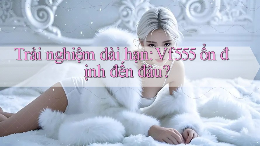 Trải nghiệm dài hạn: Vf555 ổn định đến đâu?