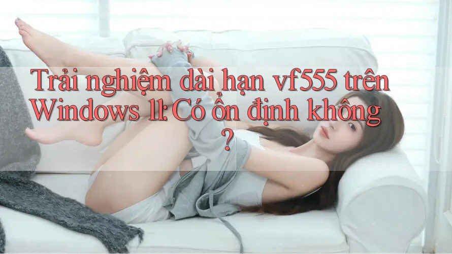 Trải nghiệm dài hạn vf555 trên Windows 11: Có ổn định không?