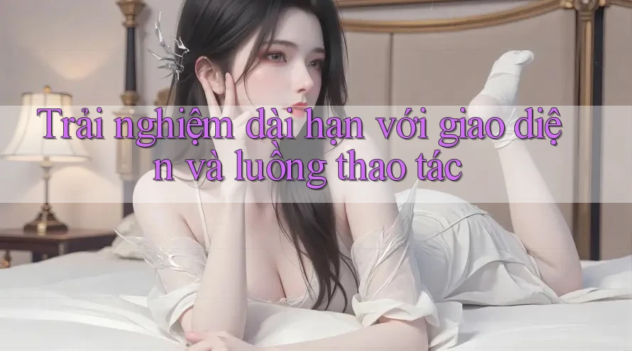 Trải nghiệm dài hạn với giao diện và luồng thao tác