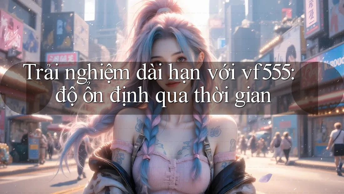 Trải nghiệm dài hạn với vf555: độ ổn định qua thời gian Trải nghiệm dài hạn với vf555: độ ổn định qua thời gian