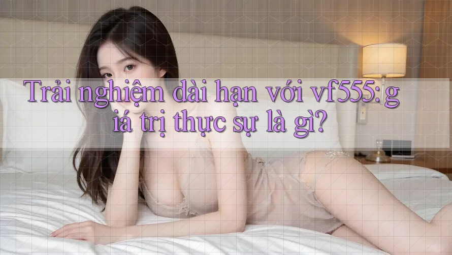 Trải nghiệm dài hạn với vf555: giá trị thực sự là gì?