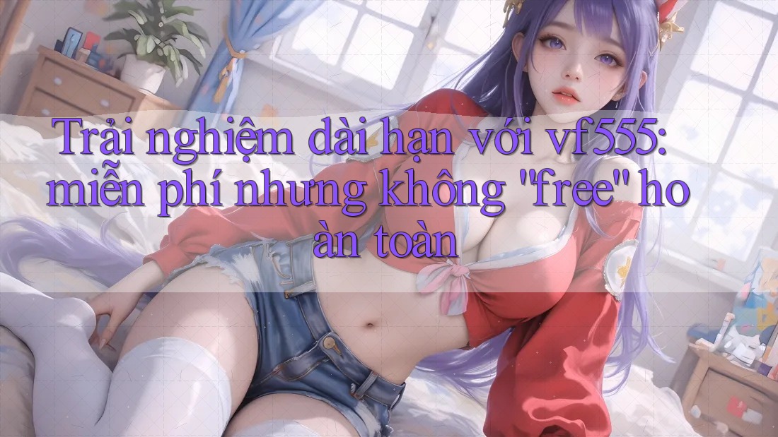 Trải nghiệm dài hạn với vf555: miễn phí nhưng không “free” hoàn toàn