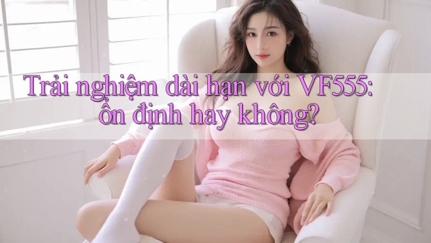 Trải nghiệm dài hạn với VF555: ổn định hay không? Trải nghiệm dài hạn với VF555: ổn định hay không?