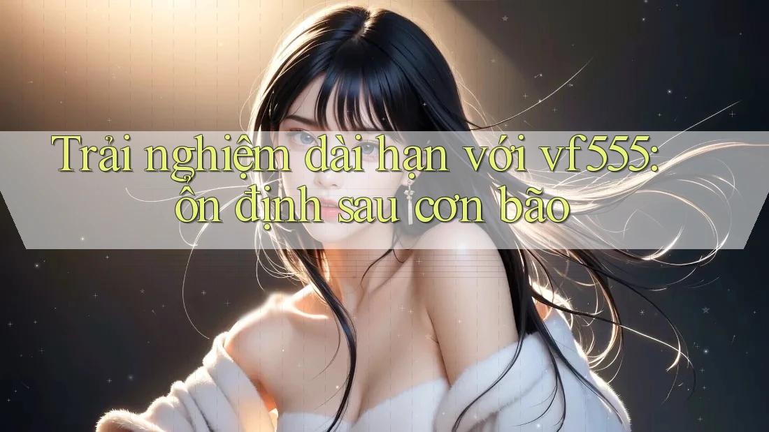 Trải nghiệm dài hạn với vf555: ổn định sau cơn bão