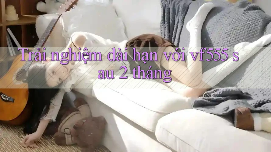 Trải nghiệm dài hạn với vf555 sau 2 tháng