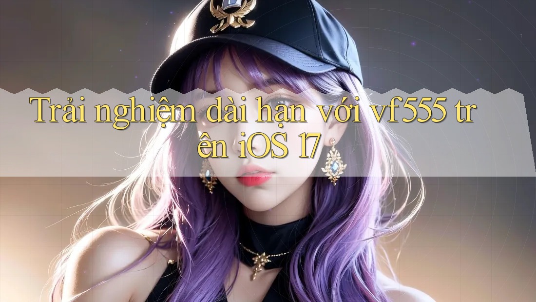 Trải nghiệm dài hạn với vf555 trên iOS 17 Trải nghiệm dài hạn với vf555 trên iOS 17