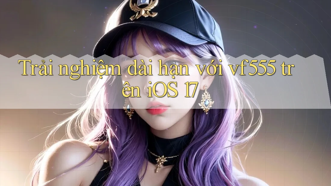 Trải nghiệm dài hạn với vf555 trên iOS 17