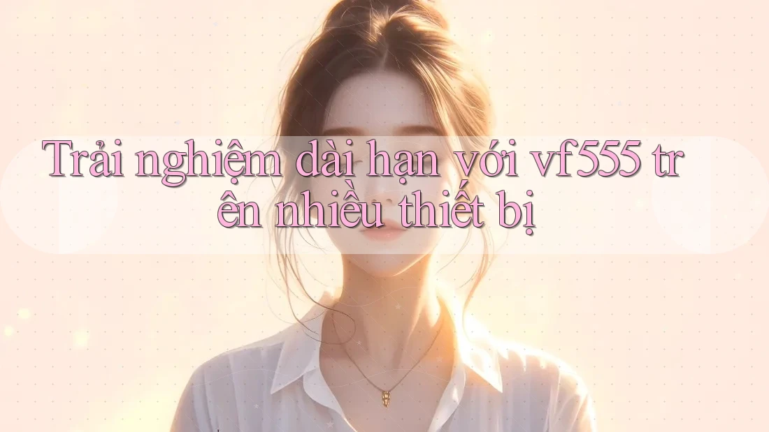 Trải nghiệm dài hạn với vf555 trên nhiều thiết bị Trải nghiệm dài hạn với vf555 trên nhiều thiết bị