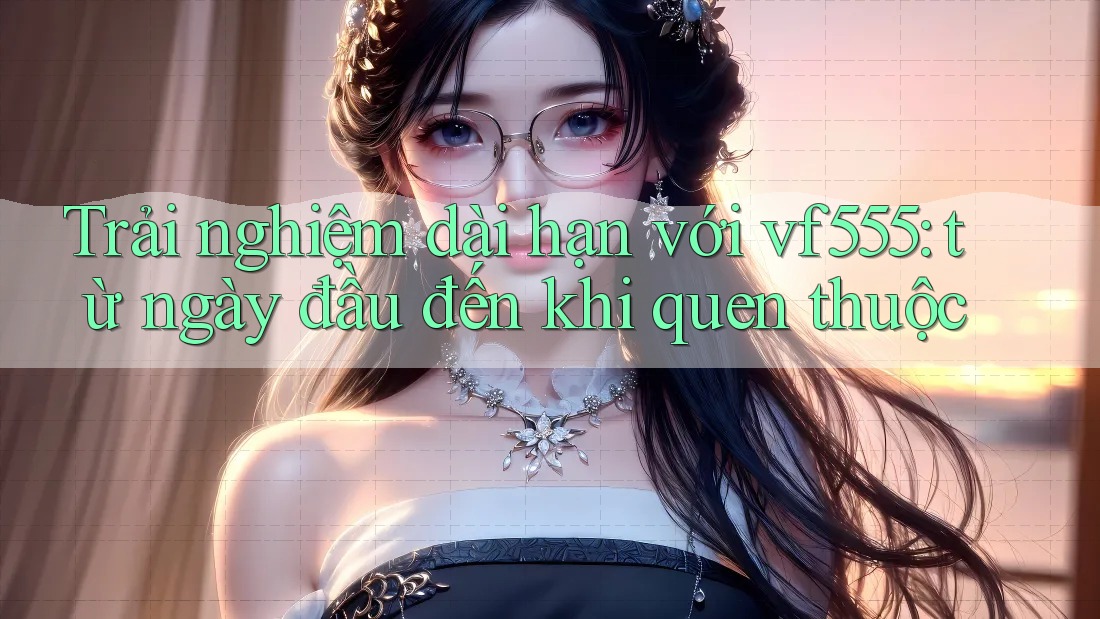 Trải nghiệm dài hạn với vf555: từ ngày đầu đến khi quen thuộc Trải nghiệm dài hạn với vf555: từ ngày đầu đến khi quen thuộc