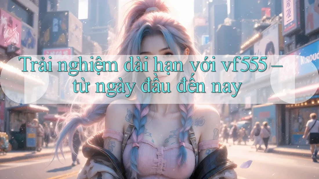 Trải nghiệm dài hạn với vf555 – từ ngày đầu đến nay