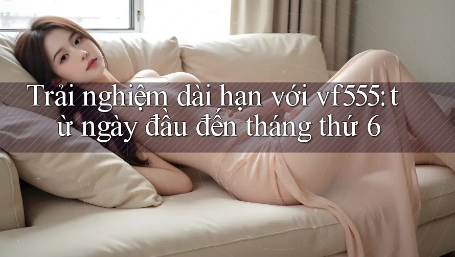 Trải nghiệm dài hạn với vf555: từ ngày đầu đến tháng thứ 6 Trải nghiệm dài hạn với vf555: từ ngày đầu đến tháng thứ 6