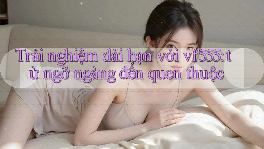 Trải nghiệm dài hạn với vf555: từ ngỡ ngàng đến quen thuộc