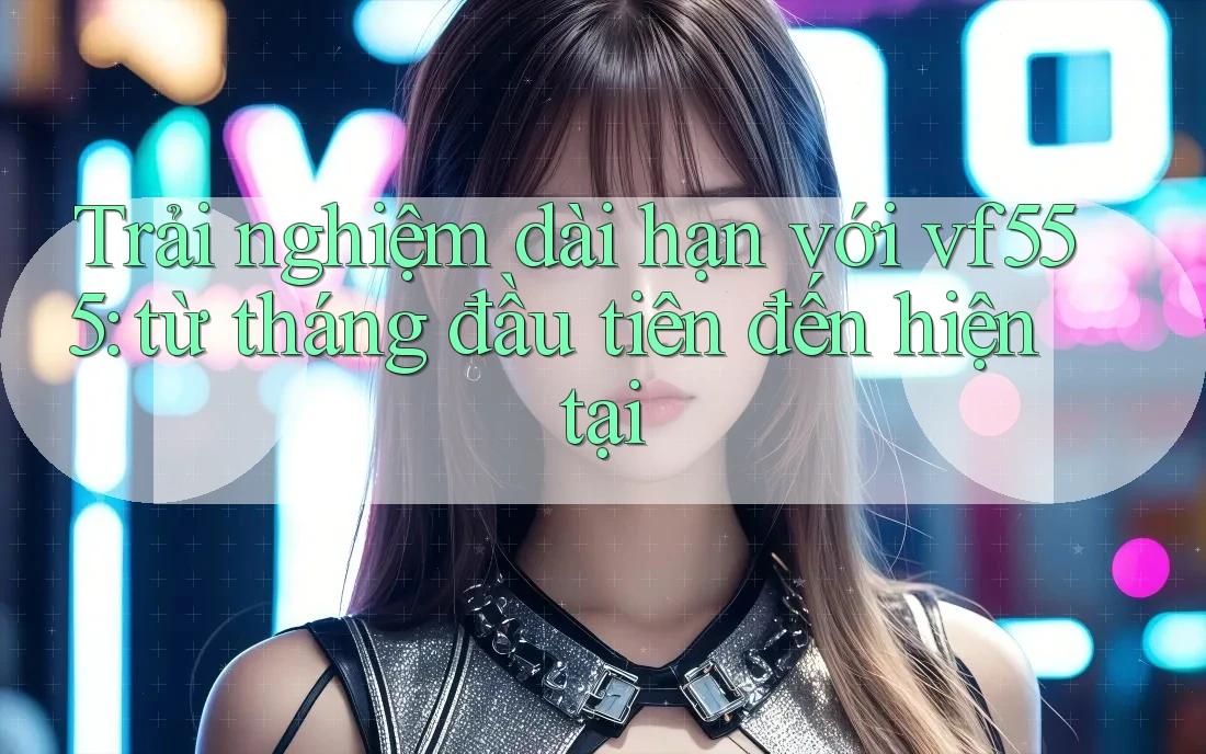 Trải nghiệm dài hạn với vf555: từ tháng đầu tiên đến hiện tại