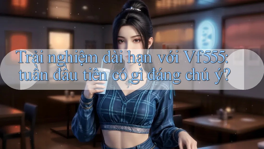 Trải nghiệm dài hạn với Vf555: tuần đầu tiên có gì đáng chú ý?