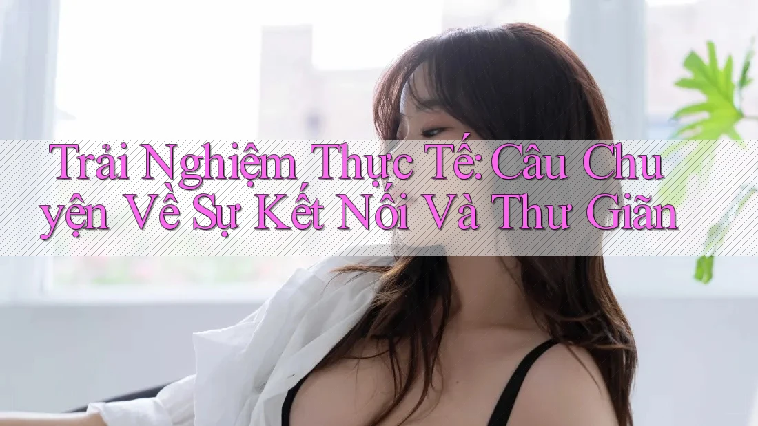 Trải Nghiệm Thực Tế: Câu Chuyện Về Sự Kết Nối Và Thư Giãn