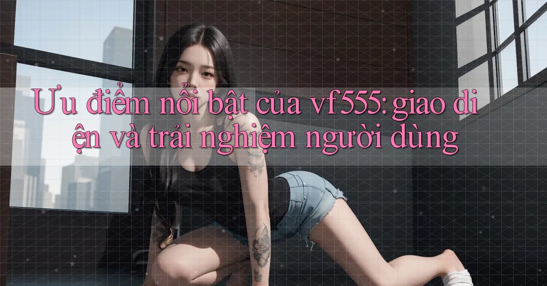 Ưu điểm nổi bật của vf555: giao diện và trải nghiệm người dùng