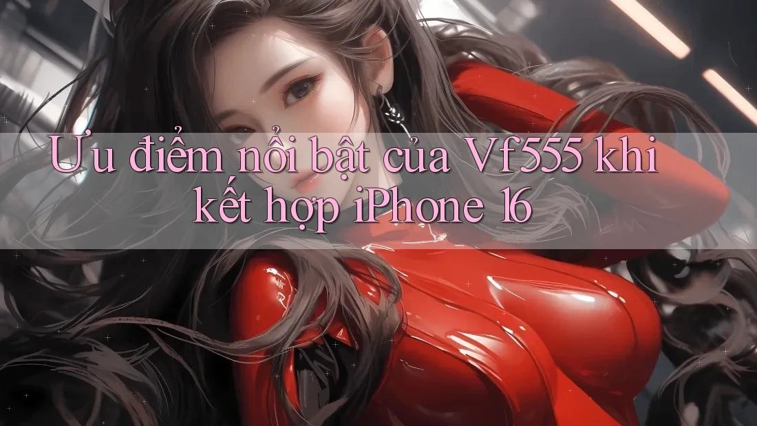 Ưu điểm nổi bật của Vf555 khi kết hợp iPhone 16