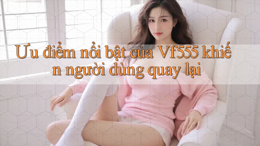 Ưu điểm nổi bật của Vf555 khiến người dùng quay lại