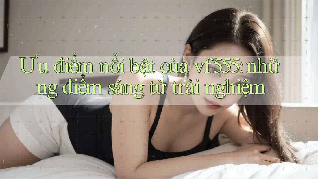 Ưu điểm nổi bật của vf555: những điểm sáng từ trải nghiệm Ưu điểm nổi bật của vf555: những điểm sáng từ trải nghiệm