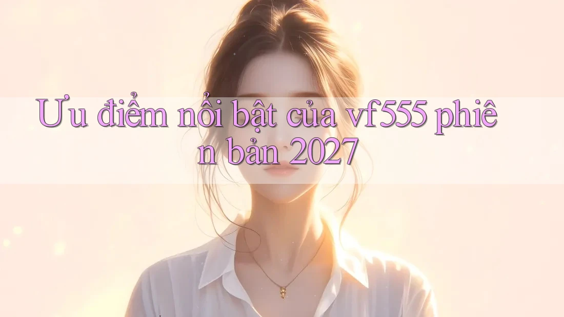 Ưu điểm nổi bật của vf555 phiên bản 2027