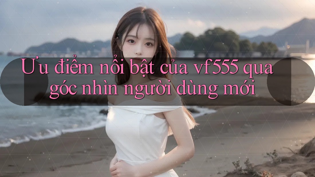 Ưu điểm nổi bật của vf555 qua góc nhìn người dùng mới
