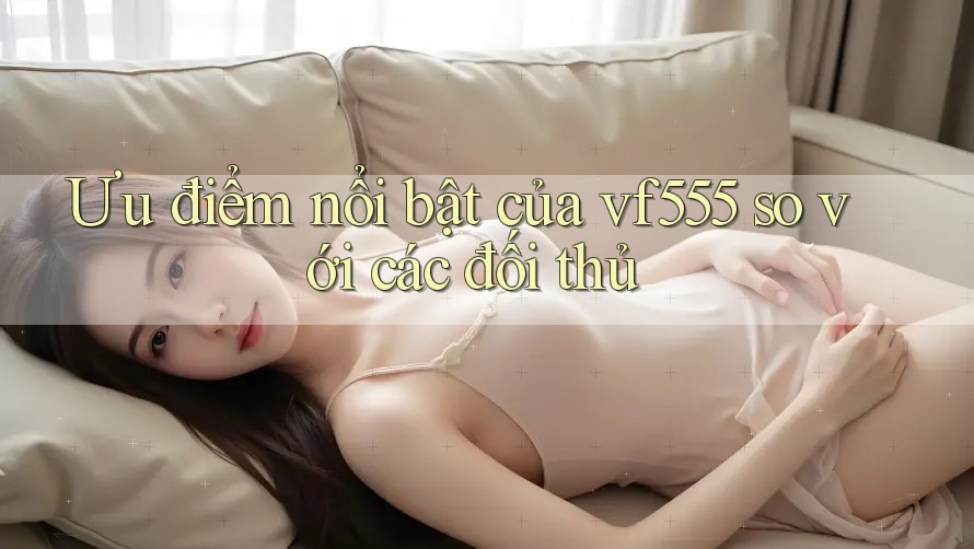 Ưu điểm nổi bật của vf555 so với các đối thủ Ưu điểm nổi bật của vf555 so với các đối thủ