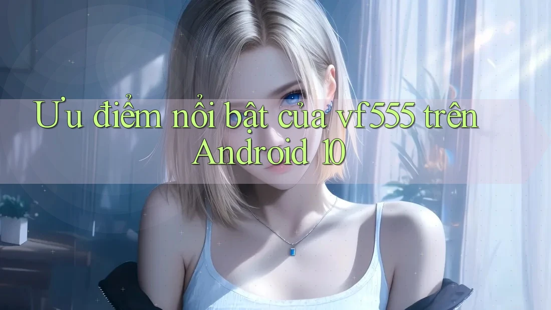 Ưu điểm nổi bật của vf555 trên Android 10
