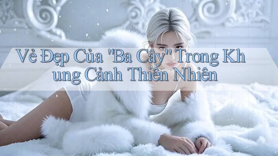 Vẻ Đẹp Của “Ba Cây” Trong Khung Cảnh Thiên Nhiên