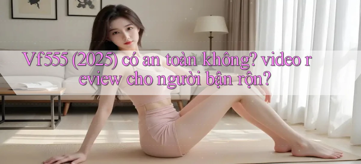 Vf555 (2025) có an toàn không video review cho người bận rộn