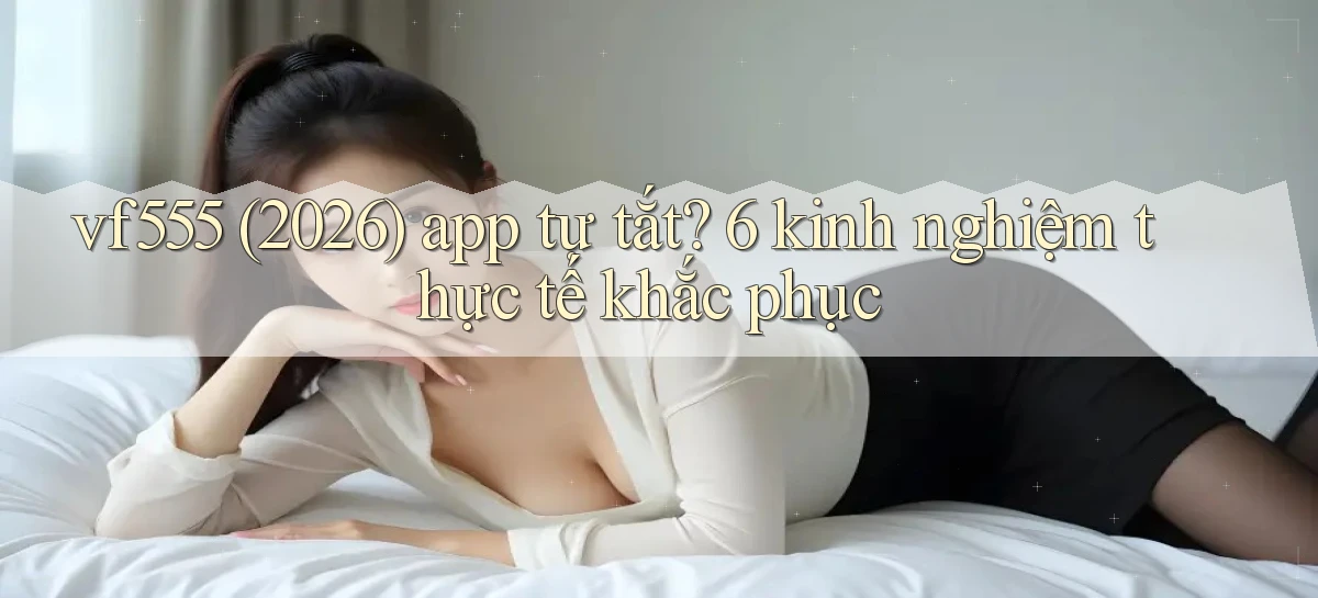 vf555 (2026) app tự tắt 6 kinh nghiệm thực tế khắc phục