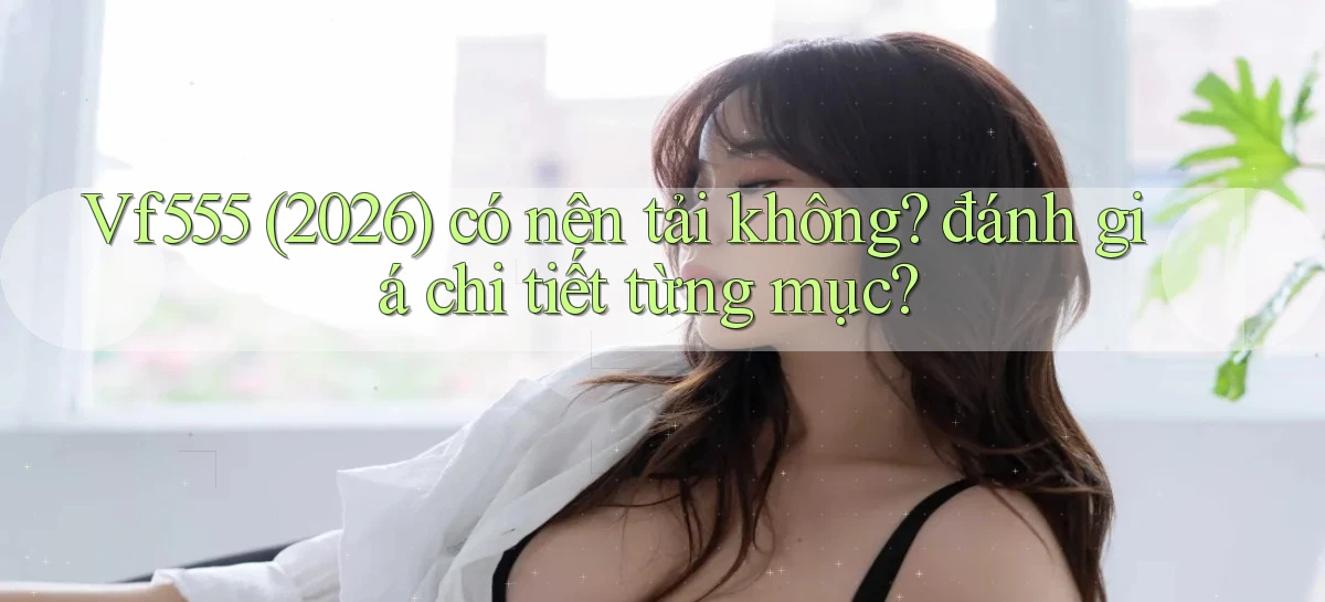 Vf555 (2026) có nên tải không đánh giá chi tiết từng mục